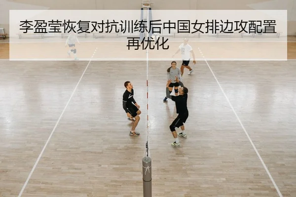 李盈莹恢复对抗训练后中国女排边攻配置再优化